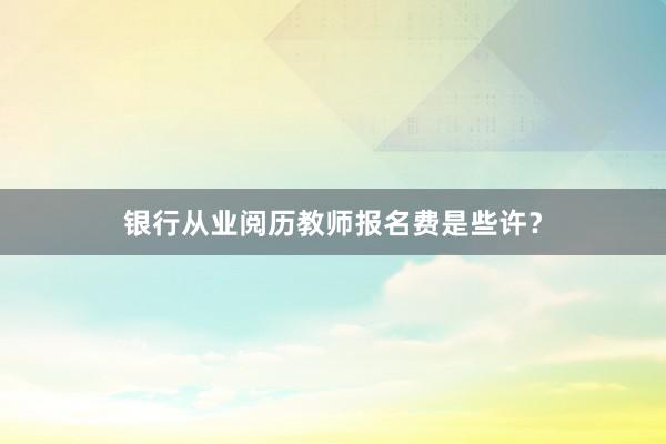 银行从业阅历教师报名费是些许？