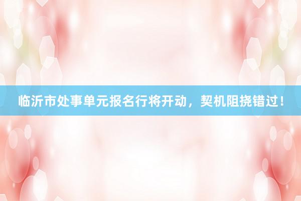 临沂市处事单元报名行将开动，契机阻挠错过！
