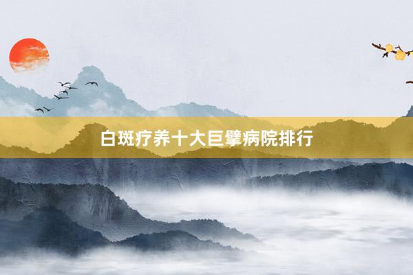 白斑疗养十大巨擘病院排行