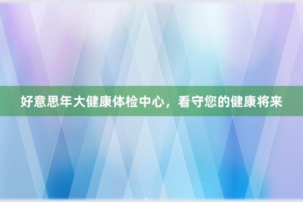 好意思年大健康体检中心，看守您的健康将来